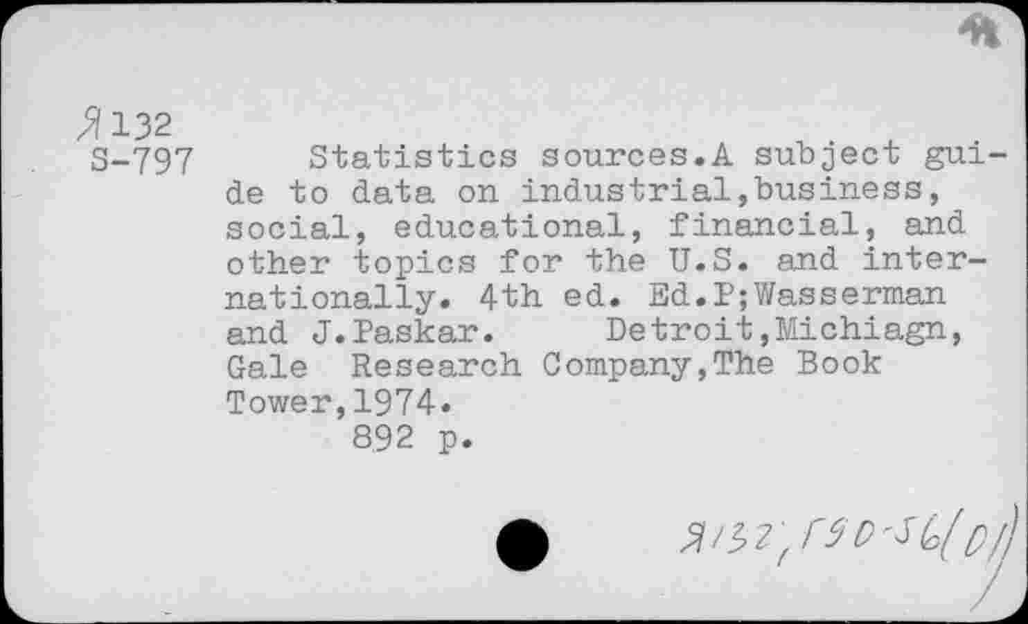 ﻿>?132
S-797
Statistics sources.A subject guide to data on industrial,business, social, educational, financial, and other topics for the U.S. and internationally. 4th ed. Ed.P;Wasserman and J.Paskar. Detroit,Michiagn, Gale Research Company,The Book Tower,1974» 892 p.
•	W,r$DSG('/)/)